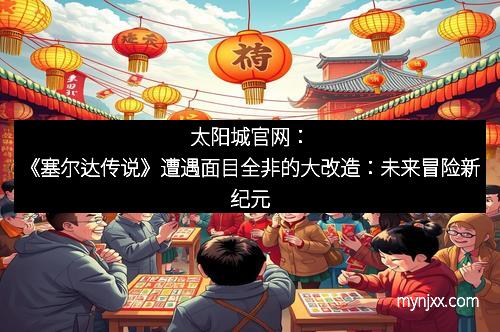 太阳城官网：《塞尔达传说》遭遇面目全非的大改造：未来冒险新纪元